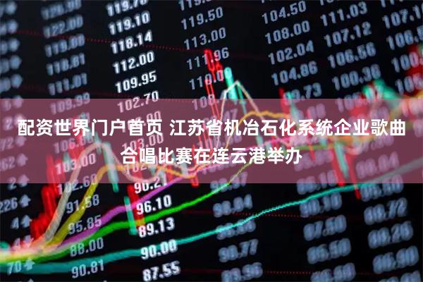 配资世界门户首页 江苏省机冶石化系统企业歌曲合唱比赛在连云港举办