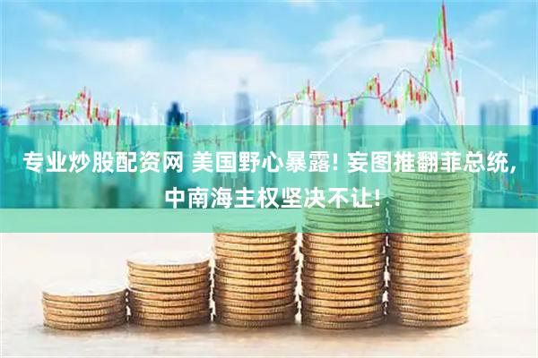 专业炒股配资网 美国野心暴露! 妄图推翻菲总统, 中南海主权坚决不让!