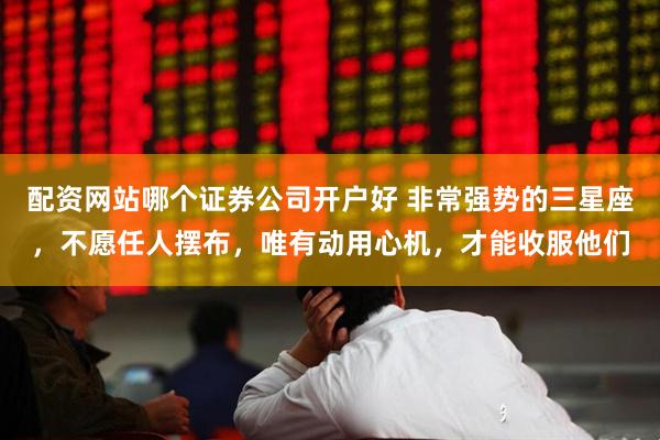 配资网站哪个证券公司开户好 非常强势的三星座，不愿任人摆布，唯有动用心机，才能收服他们