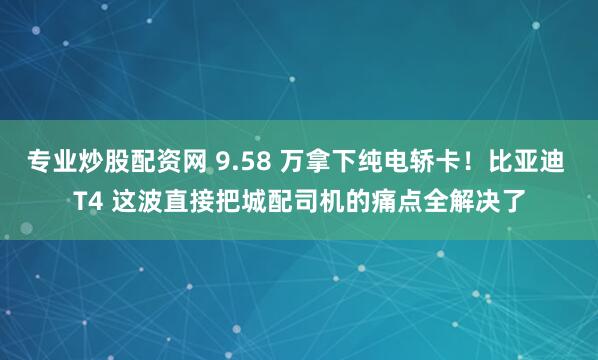 专业炒股配资网 9.58 万拿下纯电轿卡！比亚迪 T4 这波直接把城配司机的痛点全解决了