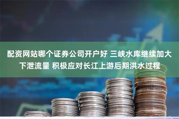 配资网站哪个证券公司开户好 三峡水库继续加大下泄流量 积极应对长江上游后期洪水过程