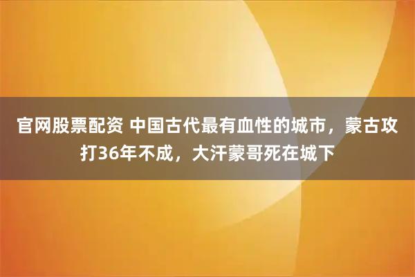 官网股票配资 中国古代最有血性的城市，蒙古攻打36年不成，大汗蒙哥死在城下