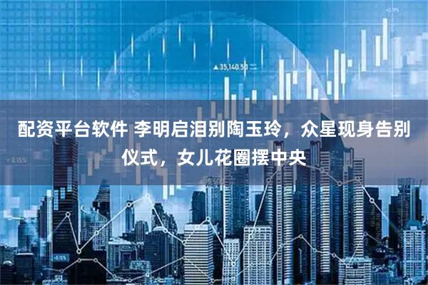 配资平台软件 李明启泪别陶玉玲，众星现身告别仪式，女儿花圈摆中央