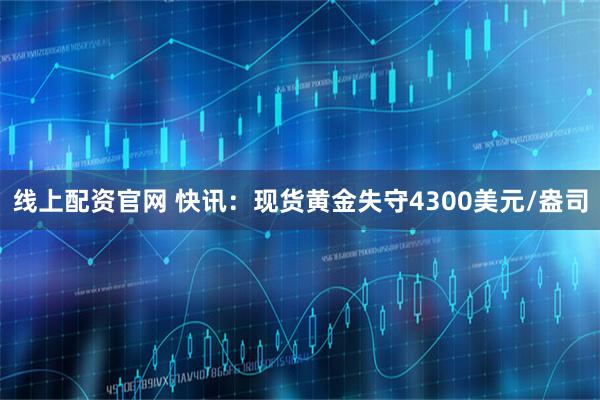 线上配资官网 快讯：现货黄金失守4300美元/盎司
